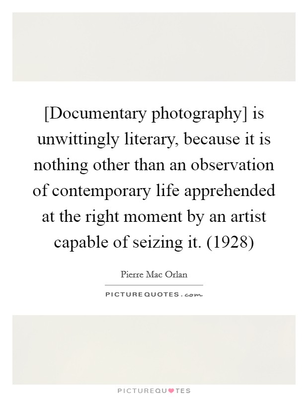 [Documentary photography] is unwittingly literary, because it is nothing other than an observation of contemporary life apprehended at the right moment by an artist capable of seizing it. (1928) Picture Quote #1