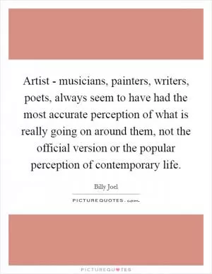 Artist - musicians, painters, writers, poets, always seem to have had the most accurate perception of what is really going on around them, not the official version or the popular perception of contemporary life Picture Quote #1