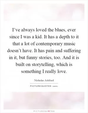 I’ve always loved the blues, ever since I was a kid. It has a depth to it that a lot of contemporary music doesn’t have. It has pain and suffering in it, but funny stories, too. And it is built on storytelling, which is something I really love Picture Quote #1