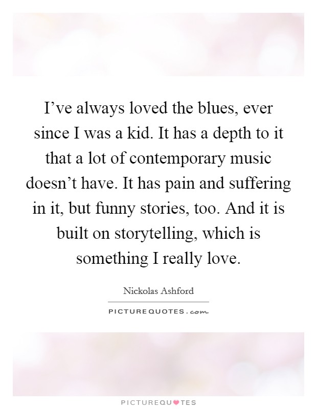 I've always loved the blues, ever since I was a kid. It has a depth to it that a lot of contemporary music doesn't have. It has pain and suffering in it, but funny stories, too. And it is built on storytelling, which is something I really love. Picture Quote #1