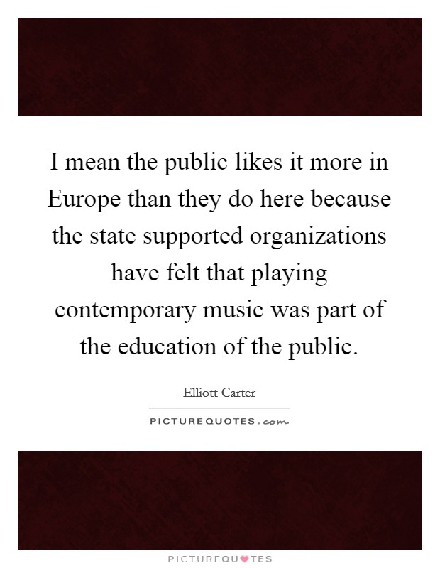 I mean the public likes it more in Europe than they do here because the state supported organizations have felt that playing contemporary music was part of the education of the public. Picture Quote #1
