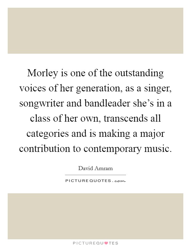 Morley is one of the outstanding voices of her generation, as a singer, songwriter and bandleader she's in a class of her own, transcends all categories and is making a major contribution to contemporary music. Picture Quote #1