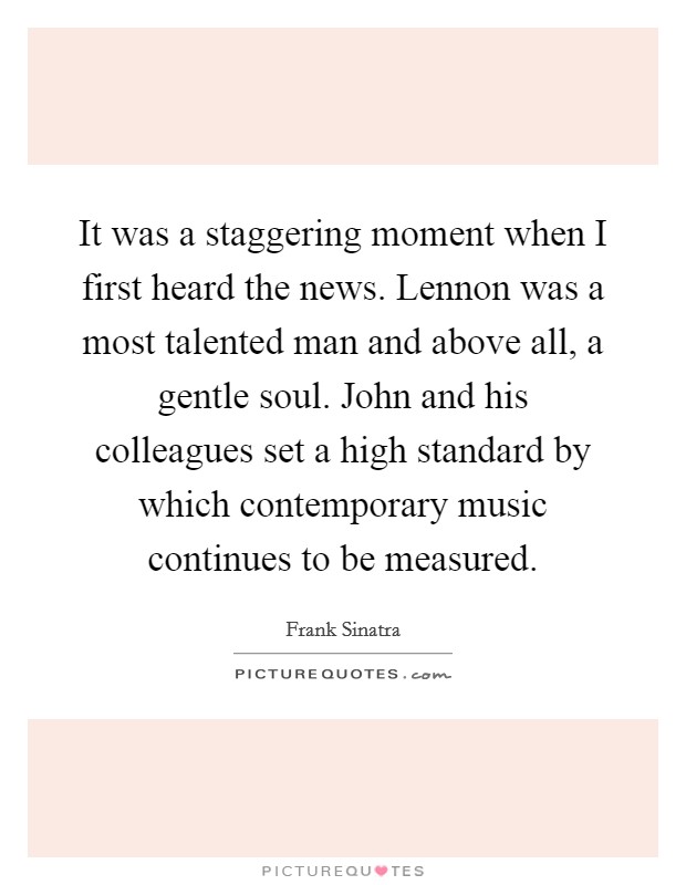 It was a staggering moment when I first heard the news. Lennon was a most talented man and above all, a gentle soul. John and his colleagues set a high standard by which contemporary music continues to be measured. Picture Quote #1
