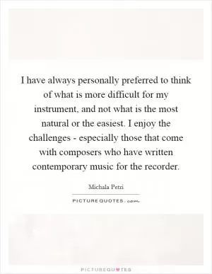 I have always personally preferred to think of what is more difficult for my instrument, and not what is the most natural or the easiest. I enjoy the challenges - especially those that come with composers who have written contemporary music for the recorder Picture Quote #1