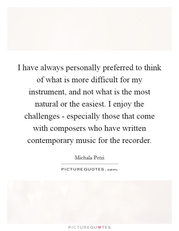 I have always personally preferred to think of what is more difficult for my instrument, and not what is the most natural or the easiest. I enjoy the challenges - especially those that come with composers who have written contemporary music for the recorder. Picture Quote #1