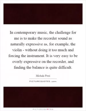 In contemporary music, the challenge for me is to make the recorder sound as naturally expressive as, for example, the violin - without doing it too much and forcing the instrument. It is very easy to be overly expressive on the recorder, and finding the balance is quite difficult Picture Quote #1