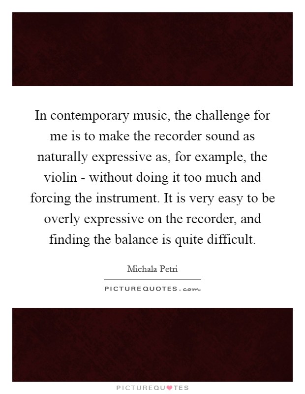 In contemporary music, the challenge for me is to make the recorder sound as naturally expressive as, for example, the violin - without doing it too much and forcing the instrument. It is very easy to be overly expressive on the recorder, and finding the balance is quite difficult. Picture Quote #1