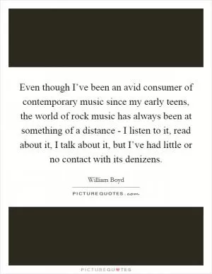 Even though I’ve been an avid consumer of contemporary music since my early teens, the world of rock music has always been at something of a distance - I listen to it, read about it, I talk about it, but I’ve had little or no contact with its denizens Picture Quote #1