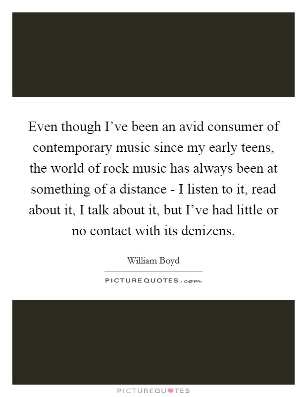Even though I've been an avid consumer of contemporary music since my early teens, the world of rock music has always been at something of a distance - I listen to it, read about it, I talk about it, but I've had little or no contact with its denizens. Picture Quote #1