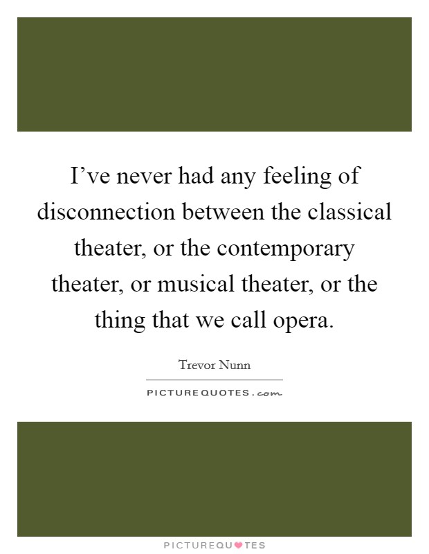 I've never had any feeling of disconnection between the classical theater, or the contemporary theater, or musical theater, or the thing that we call opera. Picture Quote #1