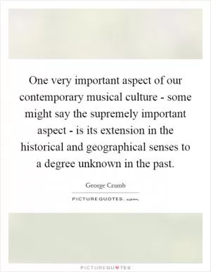 One very important aspect of our contemporary musical culture - some might say the supremely important aspect - is its extension in the historical and geographical senses to a degree unknown in the past Picture Quote #1