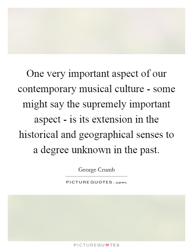 One very important aspect of our contemporary musical culture - some might say the supremely important aspect - is its extension in the historical and geographical senses to a degree unknown in the past. Picture Quote #1