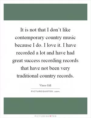It is not that I don’t like contemporary country music because I do. I love it. I have recorded a lot and have had great success recording records that have not been very traditional country records Picture Quote #1