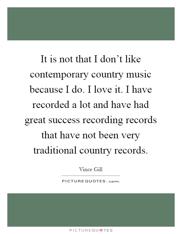 It is not that I don't like contemporary country music because I do. I love it. I have recorded a lot and have had great success recording records that have not been very traditional country records. Picture Quote #1