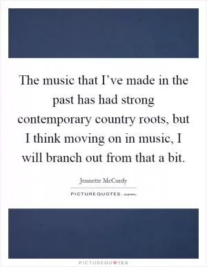 The music that I’ve made in the past has had strong contemporary country roots, but I think moving on in music, I will branch out from that a bit Picture Quote #1