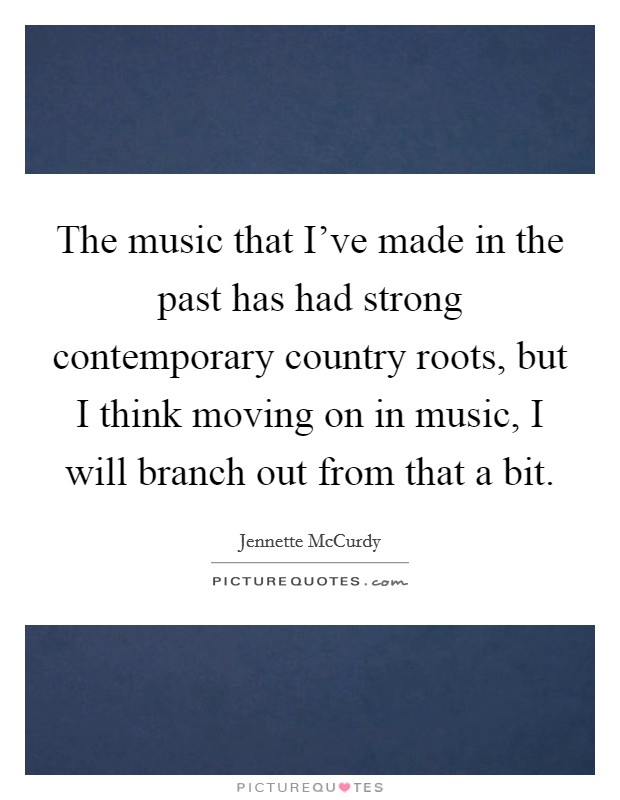 The music that I've made in the past has had strong contemporary country roots, but I think moving on in music, I will branch out from that a bit. Picture Quote #1