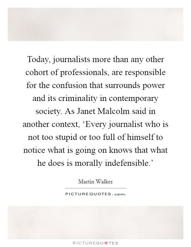 Today, journalists more than any other cohort of professionals, are responsible for the confusion that surrounds power and its criminality in contemporary society. As Janet Malcolm said in another context, ‘Every journalist who is not too stupid or too full of himself to notice what is going on knows that what he does is morally indefensible.' Picture Quote #1