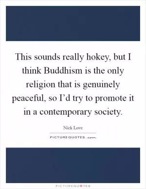 This sounds really hokey, but I think Buddhism is the only religion that is genuinely peaceful, so I’d try to promote it in a contemporary society Picture Quote #1