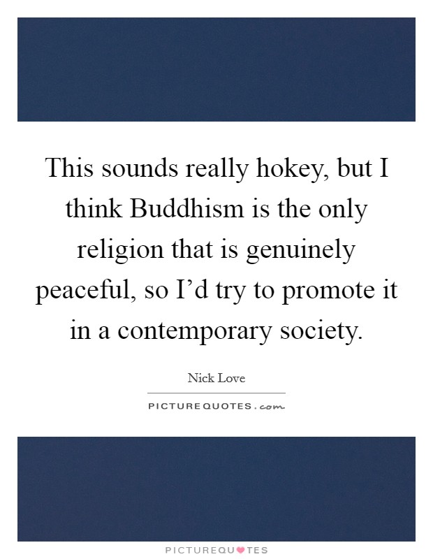 This sounds really hokey, but I think Buddhism is the only religion that is genuinely peaceful, so I'd try to promote it in a contemporary society. Picture Quote #1