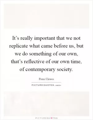 It’s really important that we not replicate what came before us, but we do something of our own, that’s reflective of our own time, of contemporary society Picture Quote #1