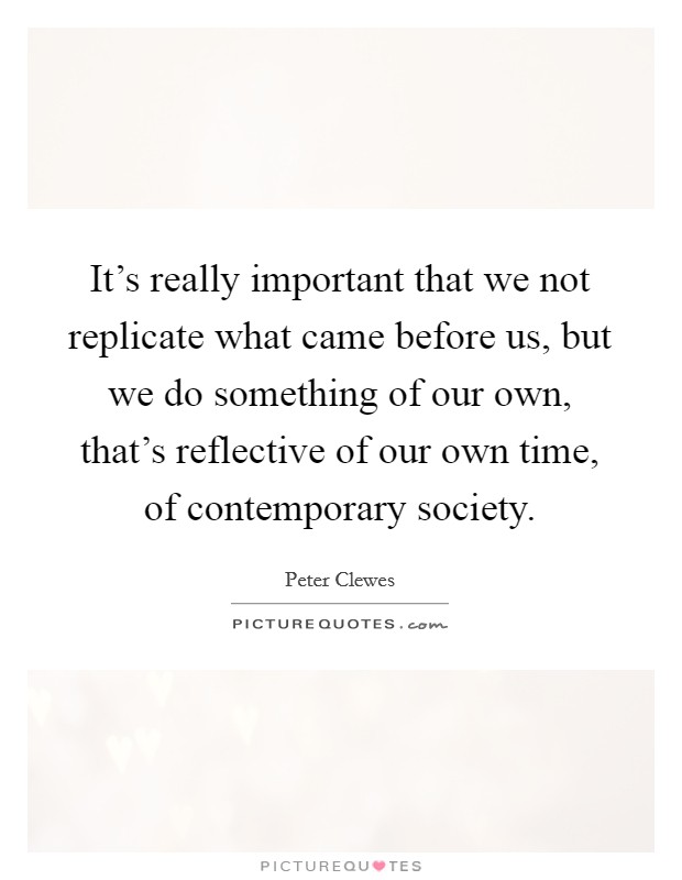 It's really important that we not replicate what came before us, but we do something of our own, that's reflective of our own time, of contemporary society. Picture Quote #1