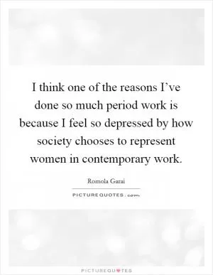 I think one of the reasons I’ve done so much period work is because I feel so depressed by how society chooses to represent women in contemporary work Picture Quote #1