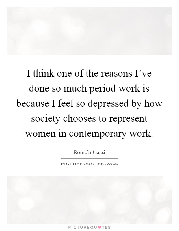 I think one of the reasons I've done so much period work is because I feel so depressed by how society chooses to represent women in contemporary work. Picture Quote #1