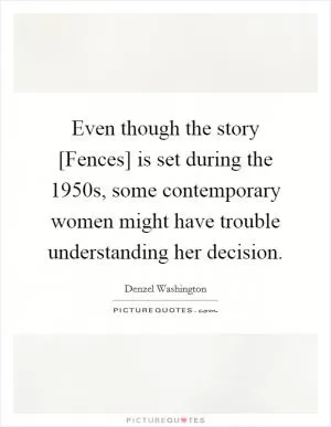 Even though the story [Fences] is set during the 1950s, some contemporary women might have trouble understanding her decision Picture Quote #1