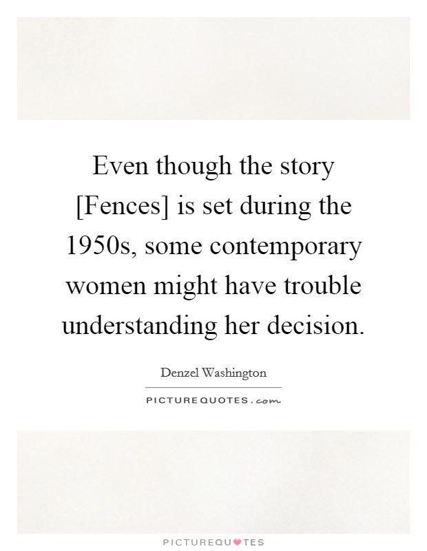 Even though the story [Fences] is set during the 1950s, some contemporary women might have trouble understanding her decision. Picture Quote #1