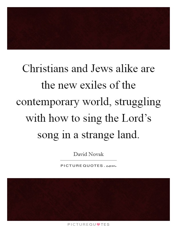 Christians and Jews alike are the new exiles of the contemporary world, struggling with how to sing the Lord's song in a strange land. Picture Quote #1