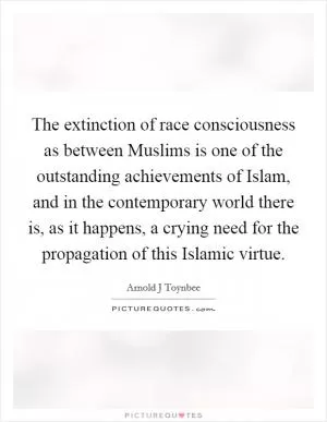 The extinction of race consciousness as between Muslims is one of the outstanding achievements of Islam, and in the contemporary world there is, as it happens, a crying need for the propagation of this Islamic virtue Picture Quote #1