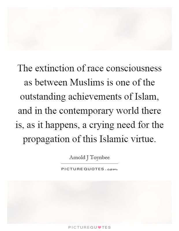 The extinction of race consciousness as between Muslims is one of the outstanding achievements of Islam, and in the contemporary world there is, as it happens, a crying need for the propagation of this Islamic virtue. Picture Quote #1