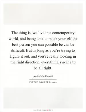 The thing is, we live in a contemporary world, and being able to make yourself the best person you can possible be can be difficult. But as long as you’re trying to figure it out, and you’re really looking in the right direction, everything’s going to be all right Picture Quote #1