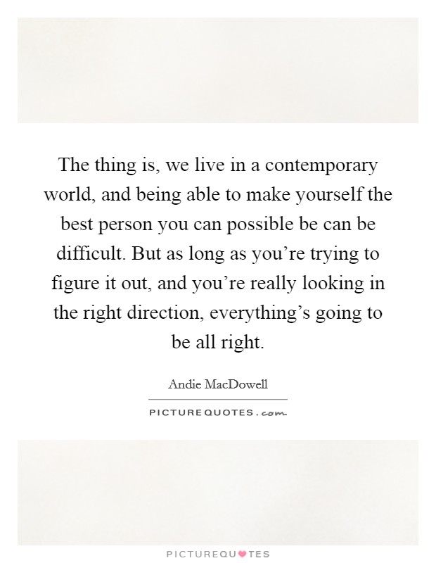 The thing is, we live in a contemporary world, and being able to make yourself the best person you can possible be can be difficult. But as long as you're trying to figure it out, and you're really looking in the right direction, everything's going to be all right. Picture Quote #1