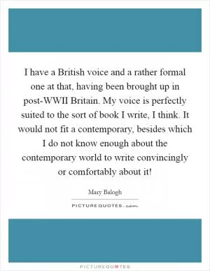 I have a British voice and a rather formal one at that, having been brought up in post-WWII Britain. My voice is perfectly suited to the sort of book I write, I think. It would not fit a contemporary, besides which I do not know enough about the contemporary world to write convincingly or comfortably about it! Picture Quote #1