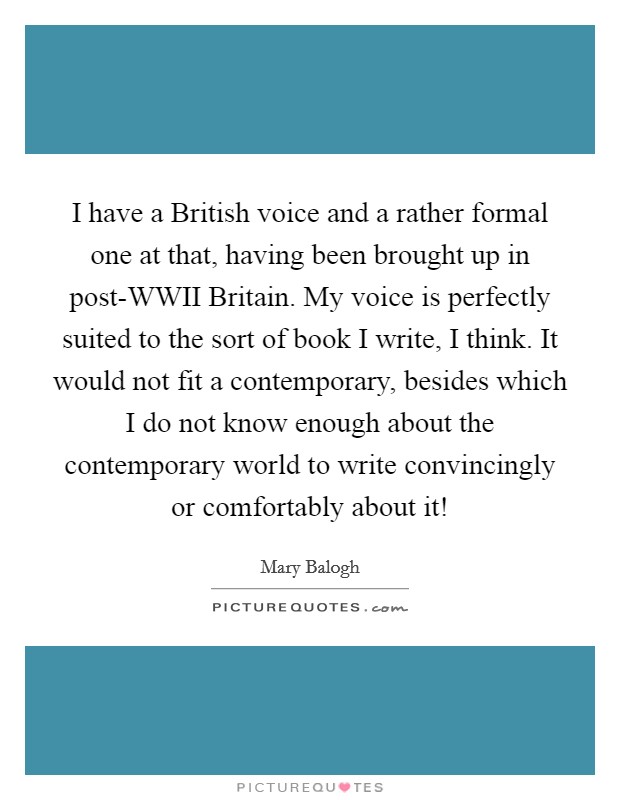 I have a British voice and a rather formal one at that, having been brought up in post-WWII Britain. My voice is perfectly suited to the sort of book I write, I think. It would not fit a contemporary, besides which I do not know enough about the contemporary world to write convincingly or comfortably about it! Picture Quote #1