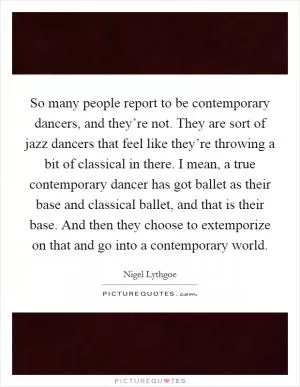 So many people report to be contemporary dancers, and they’re not. They are sort of jazz dancers that feel like they’re throwing a bit of classical in there. I mean, a true contemporary dancer has got ballet as their base and classical ballet, and that is their base. And then they choose to extemporize on that and go into a contemporary world Picture Quote #1