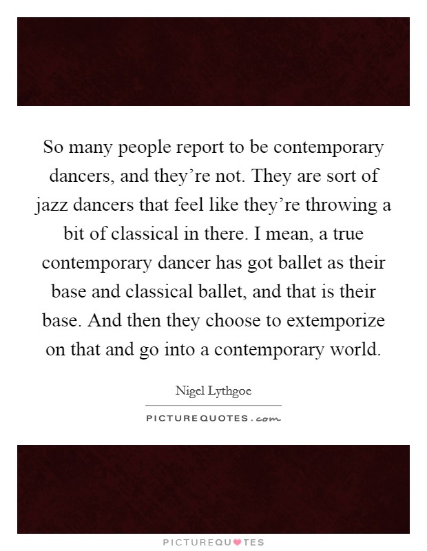 So many people report to be contemporary dancers, and they're not. They are sort of jazz dancers that feel like they're throwing a bit of classical in there. I mean, a true contemporary dancer has got ballet as their base and classical ballet, and that is their base. And then they choose to extemporize on that and go into a contemporary world. Picture Quote #1