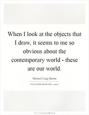 When I look at the objects that I draw, it seems to me so obvious about the contemporary world - these are our world Picture Quote #1
