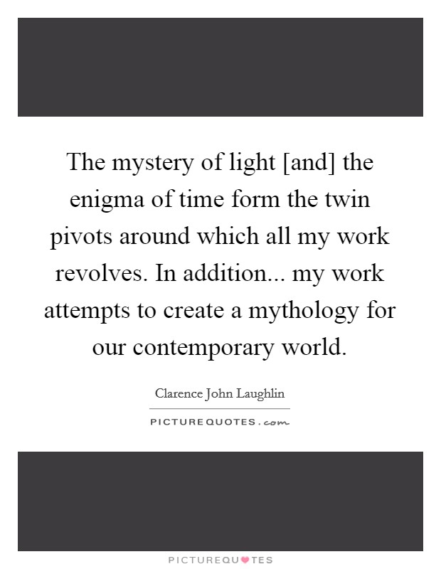 The mystery of light [and] the enigma of time form the twin pivots around which all my work revolves. In addition... my work attempts to create a mythology for our contemporary world. Picture Quote #1