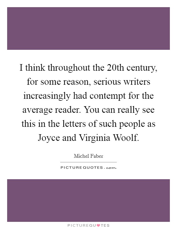 I think throughout the 20th century, for some reason, serious writers increasingly had contempt for the average reader. You can really see this in the letters of such people as Joyce and Virginia Woolf Picture Quote #1