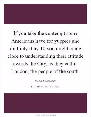 If you take the contempt some Americans have for yuppies and multiply it by 10 you might come close to understanding their attitude towards the City, as they call it - London, the people of the south Picture Quote #1