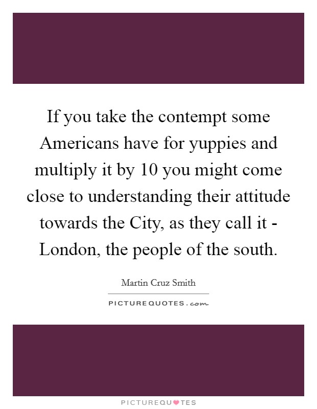 If you take the contempt some Americans have for yuppies and multiply it by 10 you might come close to understanding their attitude towards the City, as they call it - London, the people of the south. Picture Quote #1