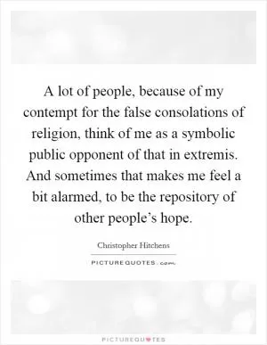 A lot of people, because of my contempt for the false consolations of religion, think of me as a symbolic public opponent of that in extremis. And sometimes that makes me feel a bit alarmed, to be the repository of other people’s hope Picture Quote #1