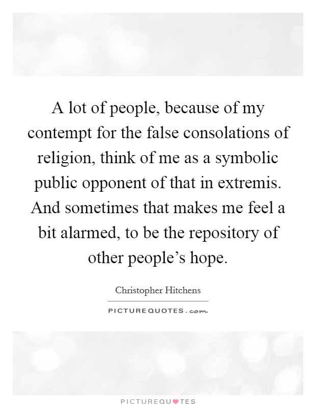 A lot of people, because of my contempt for the false consolations of religion, think of me as a symbolic public opponent of that in extremis. And sometimes that makes me feel a bit alarmed, to be the repository of other people's hope. Picture Quote #1