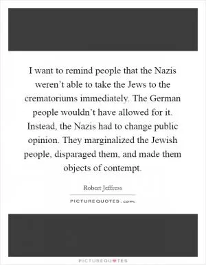 I want to remind people that the Nazis weren’t able to take the Jews to the crematoriums immediately. The German people wouldn’t have allowed for it. Instead, the Nazis had to change public opinion. They marginalized the Jewish people, disparaged them, and made them objects of contempt Picture Quote #1