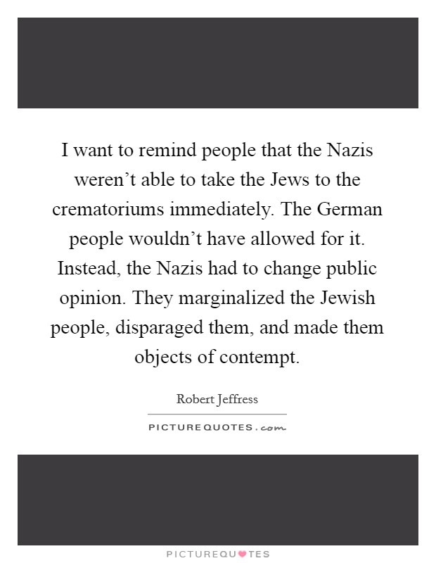 I want to remind people that the Nazis weren't able to take the Jews to the crematoriums immediately. The German people wouldn't have allowed for it. Instead, the Nazis had to change public opinion. They marginalized the Jewish people, disparaged them, and made them objects of contempt. Picture Quote #1