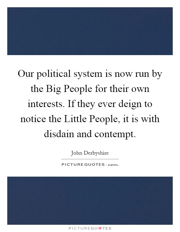 Our political system is now run by the Big People for their own interests. If they ever deign to notice the Little People, it is with disdain and contempt. Picture Quote #1