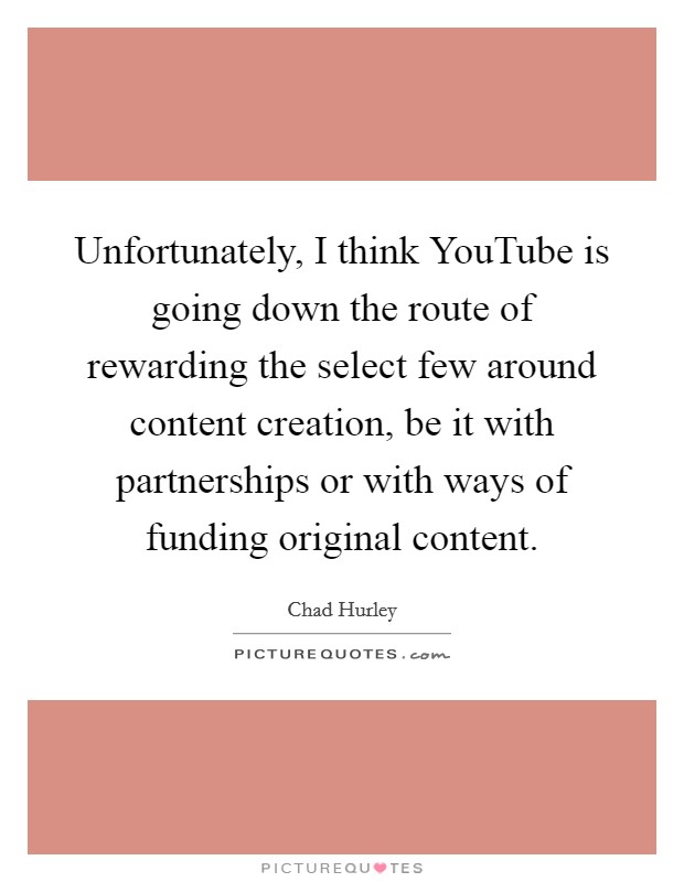 Unfortunately, I think YouTube is going down the route of rewarding the select few around content creation, be it with partnerships or with ways of funding original content. Picture Quote #1