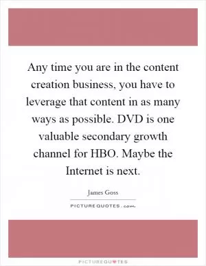 Any time you are in the content creation business, you have to leverage that content in as many ways as possible. DVD is one valuable secondary growth channel for HBO. Maybe the Internet is next Picture Quote #1